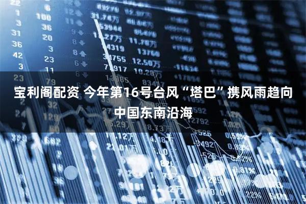 宝利阁配资 今年第16号台风“塔巴”携风雨趋向中国东南沿海