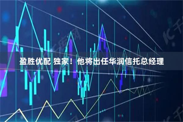 盈胜优配 独家！他将出任华润信托总经理