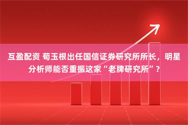 互盈配资 荀玉根出任国信证券研究所所长，明星分析师能否重振这家“老牌研究所”？