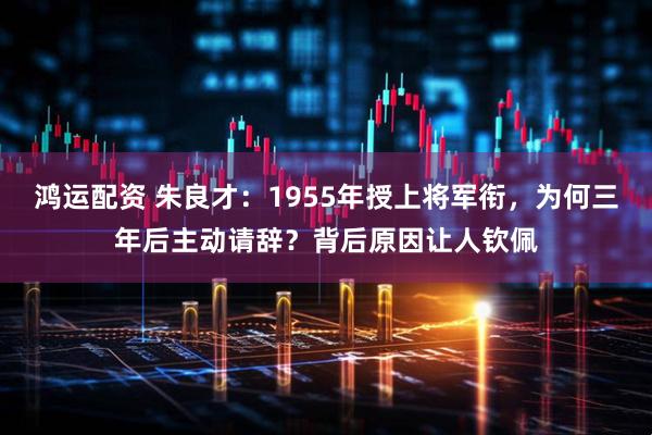 鸿运配资 朱良才：1955年授上将军衔，为何三年后主动请辞？背后原因让人钦佩