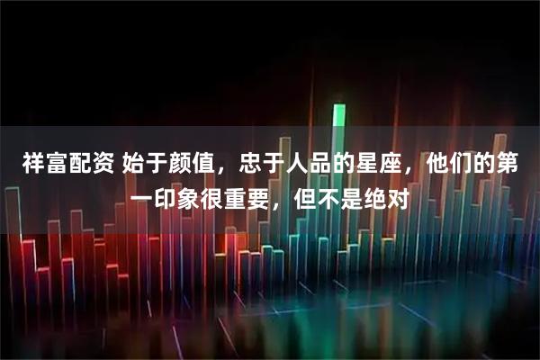祥富配资 始于颜值，忠于人品的星座，他们的第一印象很重要，但不是绝对