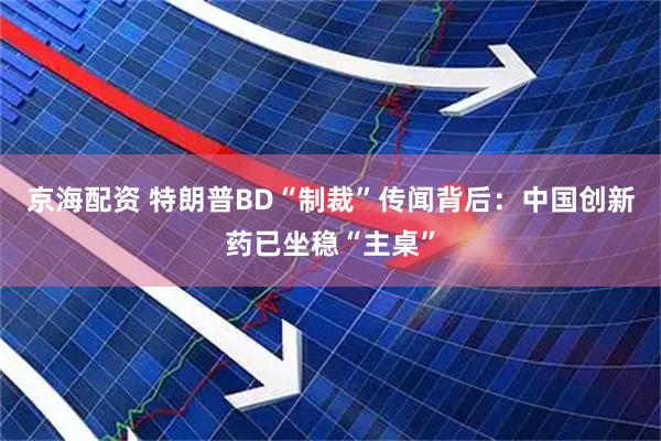 京海配资 特朗普BD“制裁”传闻背后：中国创新药已坐稳“主桌”