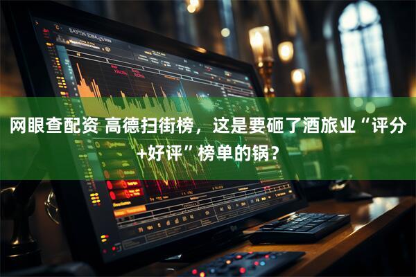 网眼查配资 高德扫街榜，这是要砸了酒旅业“评分+好评”榜单的锅？