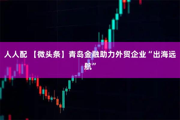 人人配 【微头条】青岛金融助力外贸企业“出海远航”
