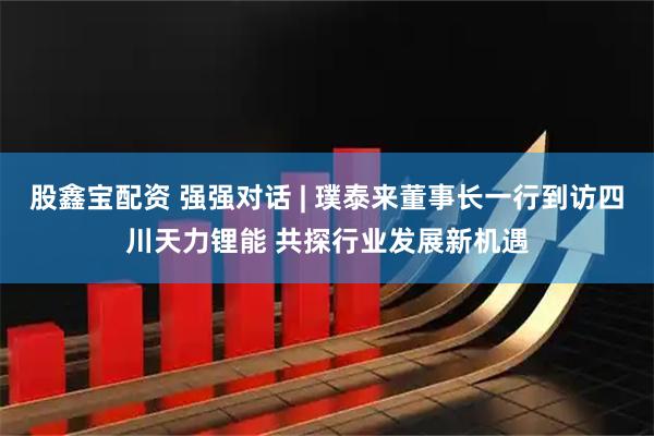 股鑫宝配资 强强对话 | 璞泰来董事长一行到访四川天力锂能 共探行业发展新机遇