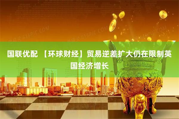国联优配 【环球财经】贸易逆差扩大仍在限制英国经济增长