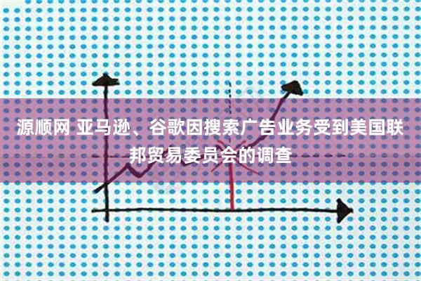 源顺网 亚马逊、谷歌因搜索广告业务受到美国联邦贸易委员会的调查