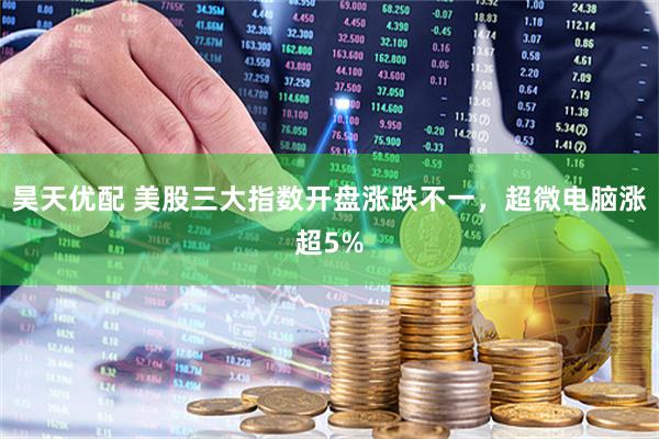 昊天优配 美股三大指数开盘涨跌不一，超微电脑涨超5%