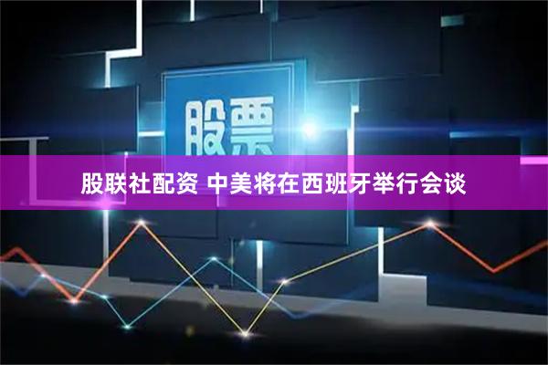 股联社配资 中美将在西班牙举行会谈