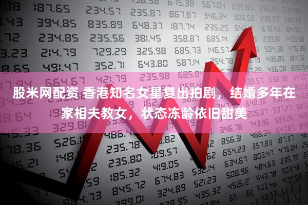 股米网配资 香港知名女星复出拍剧，结婚多年在家相夫教女，状态冻龄依旧甜美