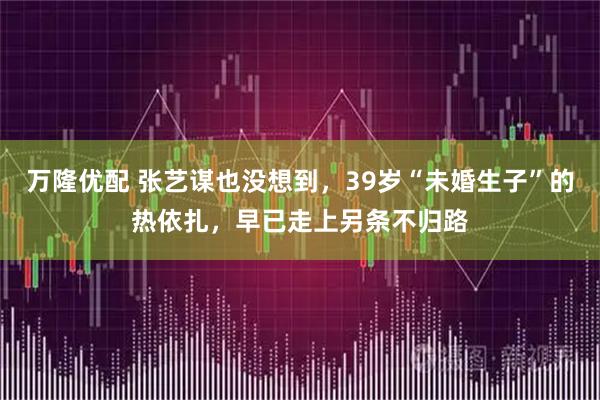 万隆优配 张艺谋也没想到，39岁“未婚生子”的热依扎，早已走上另条不归路