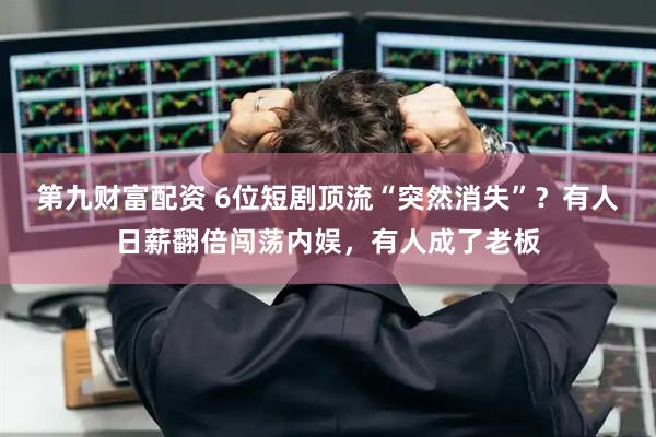第九财富配资 6位短剧顶流“突然消失”？有人日薪翻倍闯荡内娱，有人成了老板