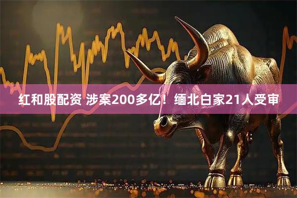 红和股配资 涉案200多亿！缅北白家21人受审