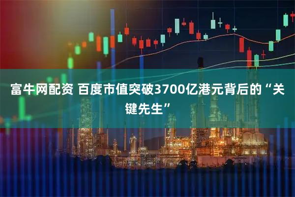 富牛网配资 百度市值突破3700亿港元背后的“关键先生”