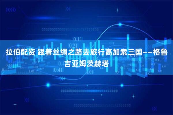 拉伯配资 跟着丝绸之路去旅行高加索三国——格鲁吉亚姆茨赫塔