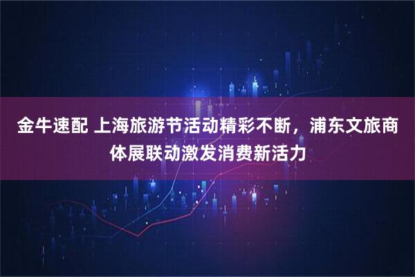金牛速配 上海旅游节活动精彩不断，浦东文旅商体展联动激发消费新活力