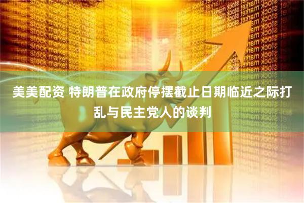 美美配资 特朗普在政府停摆截止日期临近之际打乱与民主党人的谈判