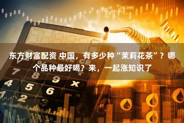 东方财富配资 中国，有多少种“茉莉花茶”？哪个品种最好喝？来，一起涨知识了