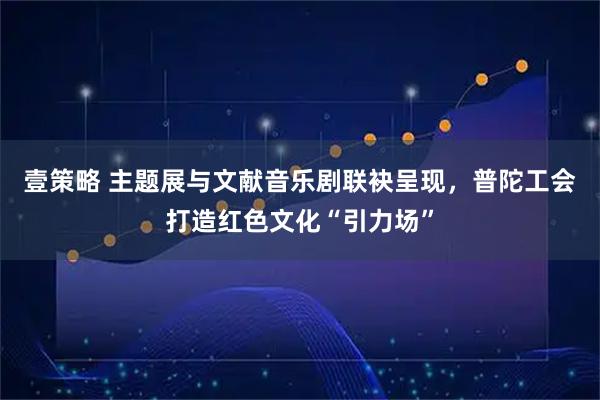 壹策略 主题展与文献音乐剧联袂呈现，普陀工会打造红色文化“引力场”