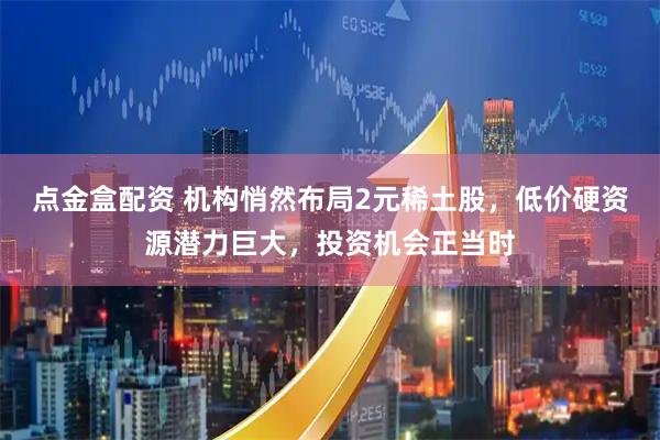 点金盒配资 机构悄然布局2元稀土股，低价硬资源潜力巨大，投资机会正当时