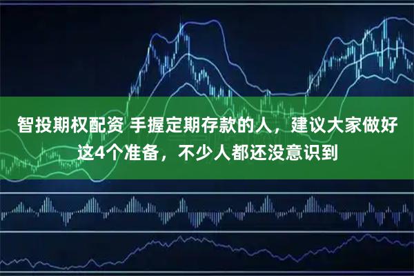 智投期权配资 手握定期存款的人，建议大家做好这4个准备，不少人都还没意识到