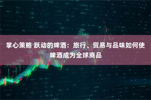 掌心策略 跃动的啤酒：旅行、贸易与品味如何使啤酒成为全球商品