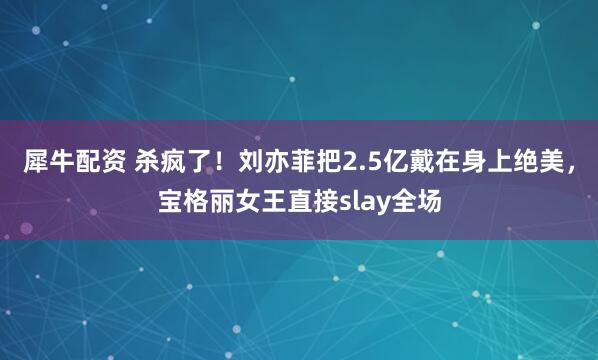 犀牛配资 杀疯了！刘亦菲把2.5亿戴在身上绝美，宝格丽女王直接slay全场