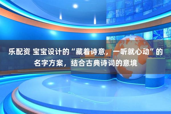乐配资 宝宝设计的“藏着诗意，一听就心动”的名字方案，结合古典诗词的意境