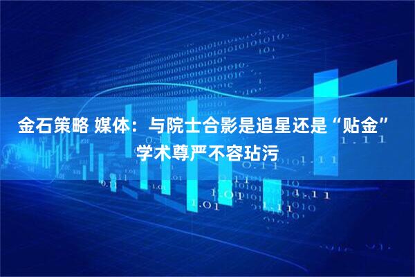 金石策略 媒体：与院士合影是追星还是“贴金” 学术尊严不容玷污