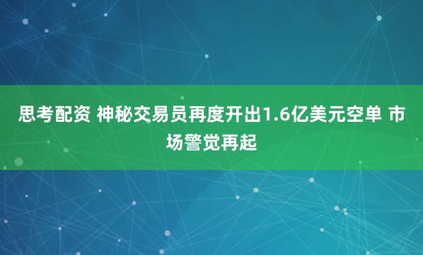 思考配资 神秘交易员再度开出1.6亿美元空单 市场警觉再起