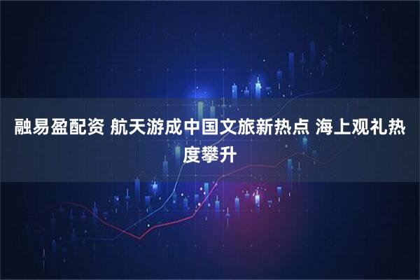 融易盈配资 航天游成中国文旅新热点 海上观礼热度攀升