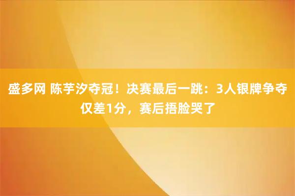 盛多网 陈芋汐夺冠！决赛最后一跳：3人银牌争夺仅差1分，赛后捂脸哭了