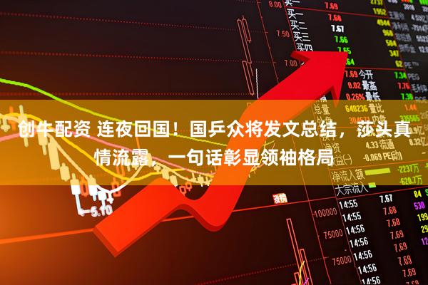 创牛配资 连夜回国！国乒众将发文总结，莎头真情流露，一句话彰显领袖格局