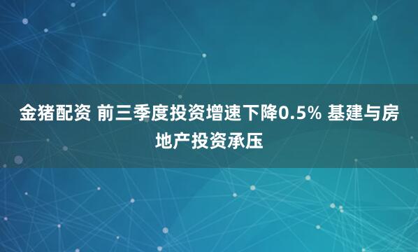 金猪配资 前三季度投资增速下降0.5% 基建与房地产投资承压