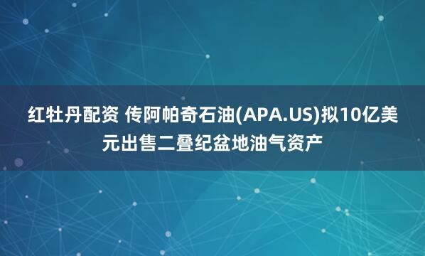 红牡丹配资 传阿帕奇石油(APA.US)拟10亿美元出售二叠纪盆地油气资产