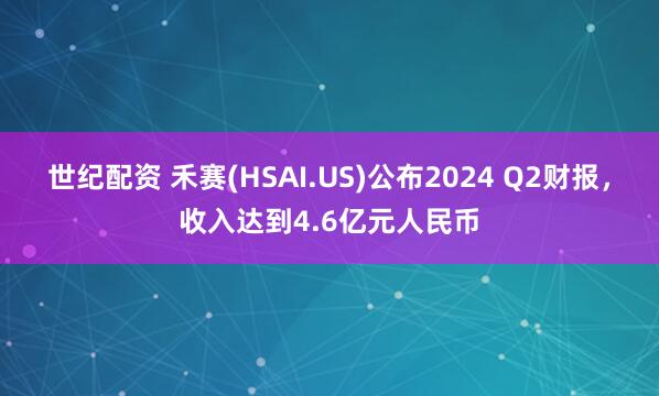 世纪配资 禾赛(HSAI.US)公布2024 Q2财报，收入达到4.6亿元人民币