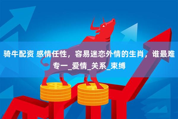骑牛配资 感情任性，容易迷恋外情的生肖，谁最难专一_爱情_关系_束缚