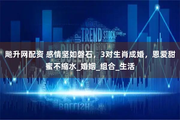 飚升网配资 感情坚如磐石，3对生肖成婚，恩爱甜蜜不缩水_婚姻_组合_生活