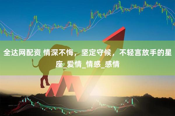 全达网配资 情深不悔，坚定守候，不轻言放手的星座_爱情_情感_感情