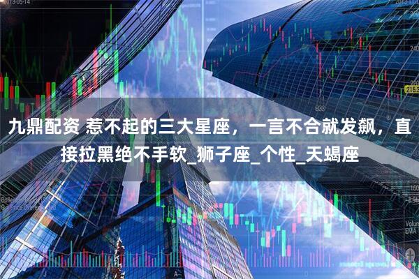 九鼎配资 惹不起的三大星座，一言不合就发飙，直接拉黑绝不手软_狮子座_个性_天蝎座