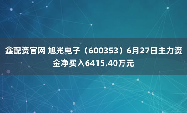 鑫配资官网 旭光电子(600353)6月27日主力资金净买入6415.40万元