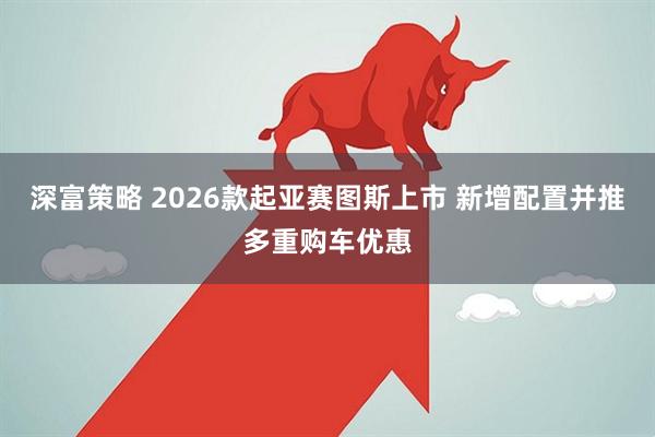 深富策略 2026款起亚赛图斯上市 新增配置并推多重购车优惠