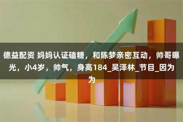 德益配资 妈妈认证磕糖，和陈梦亲密互动，帅哥曝光，小4岁，帅气，身高184_吴泽林_节目_因为