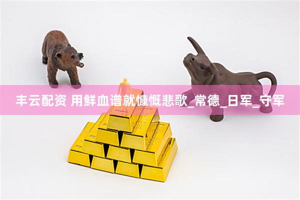 丰云配资 用鲜血谱就慷慨悲歌_常德_日军_守军