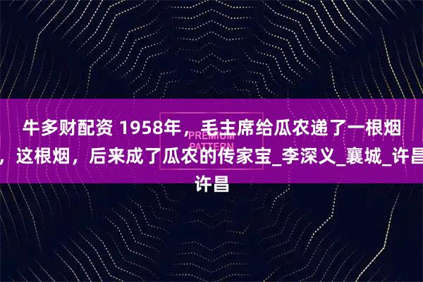 牛多财配资 1958年，毛主席给瓜农递了一根烟，这根烟，后来成了瓜农的传家宝_李深义_襄城_许昌