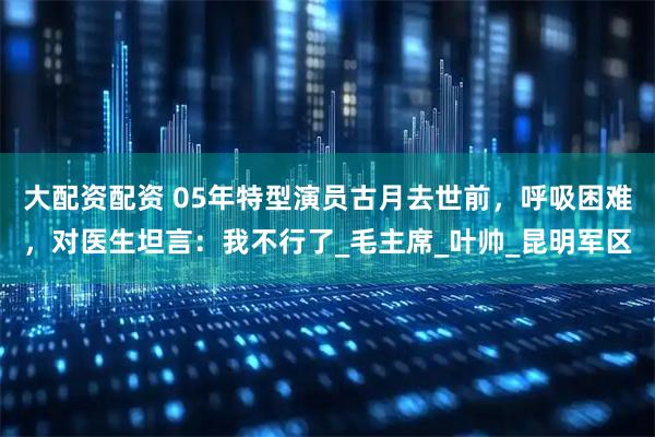 大配资配资 05年特型演员古月去世前，呼吸困难，对医生坦言：我不行了_毛主席_叶帅_昆明军区