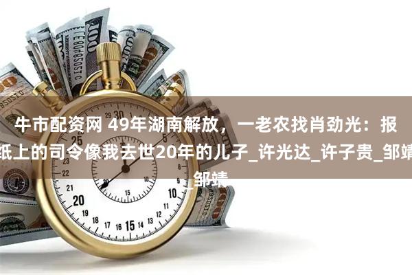 牛市配资网 49年湖南解放，一老农找肖劲光：报纸上的司令像我去世20年的儿子_许光达_许子贵_邹靖