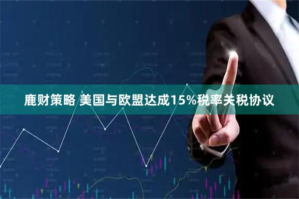 鹿财策略 美国与欧盟达成15%税率关税协议