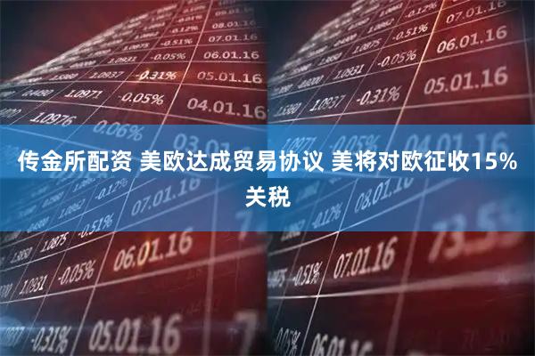 传金所配资 美欧达成贸易协议 美将对欧征收15%关税