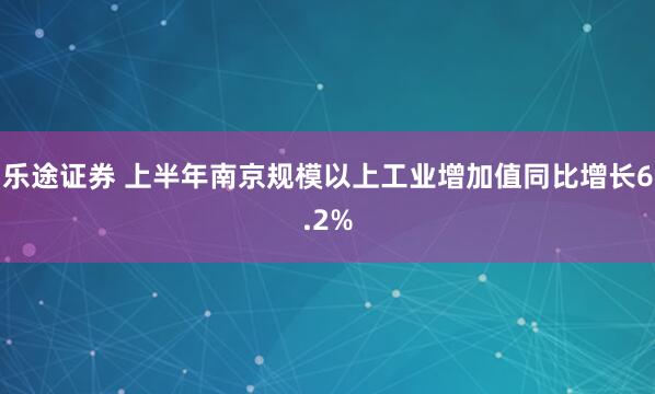 乐途证券 上半年南京规模以上工业增加值同比增长6.2%